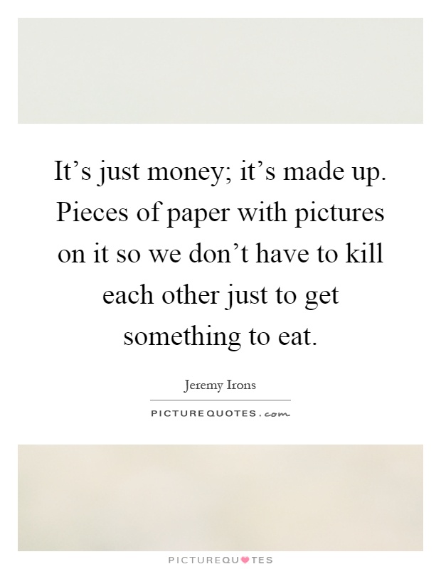 It's just money; it's made up. Pieces of paper with pictures on it so we don't have to kill each other just to get something to eat Picture Quote #1