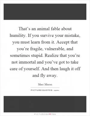 That’s an animal fable about humility. If you survive your mistake, you must learn from it. Accept that you’re fragile, vulnerable, and sometimes stupid. Realize that you’re not immortal and you’ve got to take care of yourself. And then laugh it off and fly away Picture Quote #1