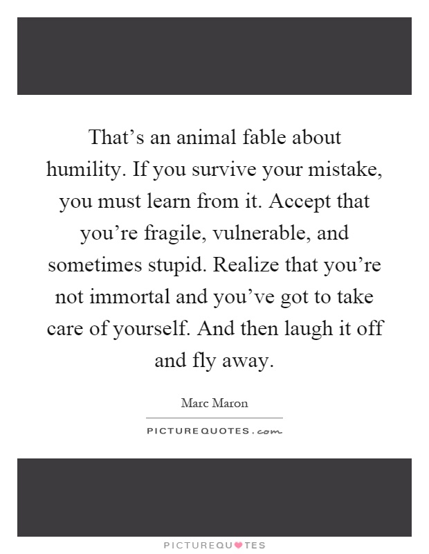 That's an animal fable about humility. If you survive your mistake, you must learn from it. Accept that you're fragile, vulnerable, and sometimes stupid. Realize that you're not immortal and you've got to take care of yourself. And then laugh it off and fly away Picture Quote #1