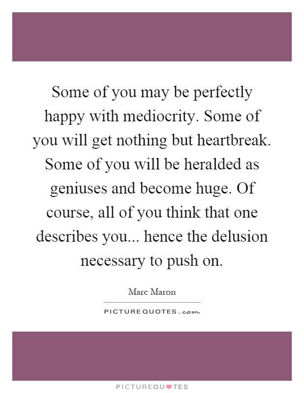 Some of you may be perfectly happy with mediocrity. Some of you will get nothing but heartbreak. Some of you will be heralded as geniuses and become huge. Of course, all of you think that one describes you... hence the delusion necessary to push on Picture Quote #1