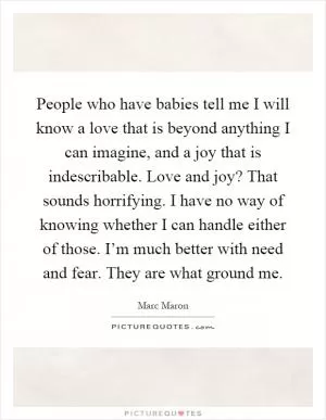 People who have babies tell me I will know a love that is beyond anything I can imagine, and a joy that is indescribable. Love and joy? That sounds horrifying. I have no way of knowing whether I can handle either of those. I’m much better with need and fear. They are what ground me Picture Quote #1