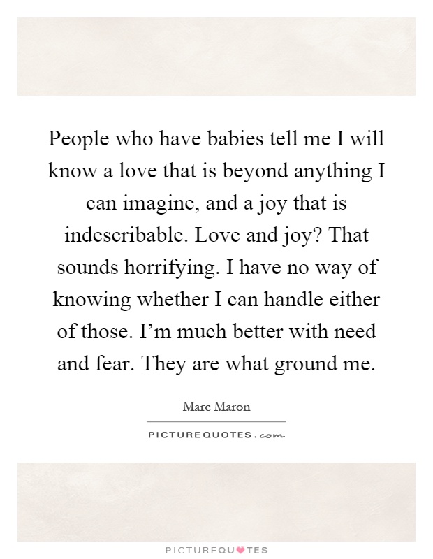 People who have babies tell me I will know a love that is beyond anything I can imagine, and a joy that is indescribable. Love and joy? That sounds horrifying. I have no way of knowing whether I can handle either of those. I'm much better with need and fear. They are what ground me Picture Quote #1