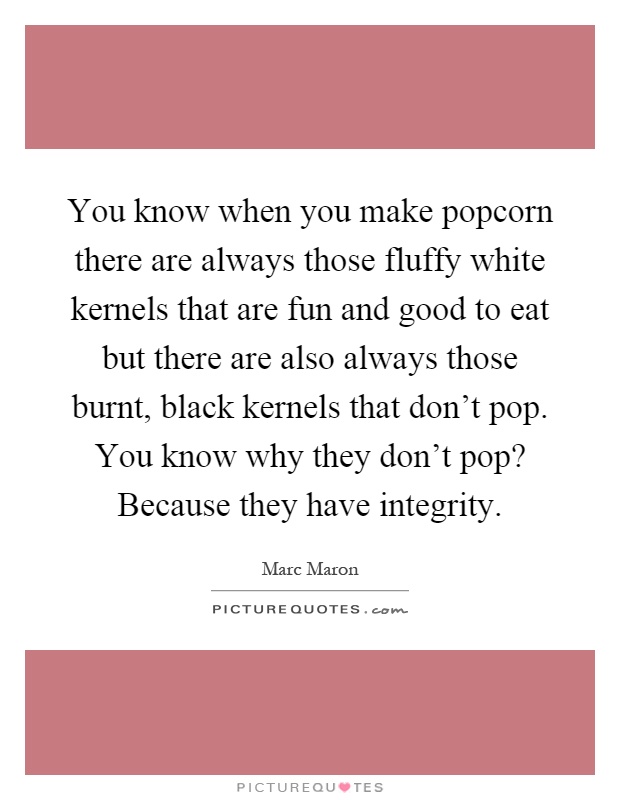 You know when you make popcorn there are always those fluffy white kernels that are fun and good to eat but there are also always those burnt, black kernels that don't pop. You know why they don't pop? Because they have integrity Picture Quote #1