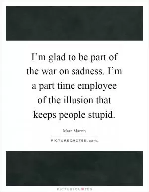 I’m glad to be part of the war on sadness. I’m a part time employee of the illusion that keeps people stupid Picture Quote #1