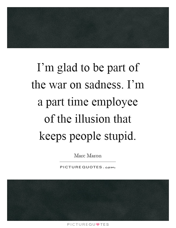 I'm glad to be part of the war on sadness. I'm a part time employee of the illusion that keeps people stupid Picture Quote #1
