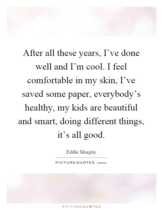 After all these years, I've done well and I'm cool. I feel comfortable in my skin, I've saved some paper, everybody's healthy, my kids are beautiful and smart, doing different things, it's all good Picture Quote #1
