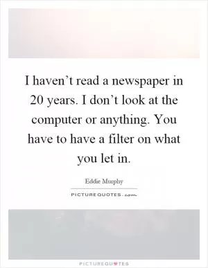 I haven’t read a newspaper in 20 years. I don’t look at the computer or anything. You have to have a filter on what you let in Picture Quote #1