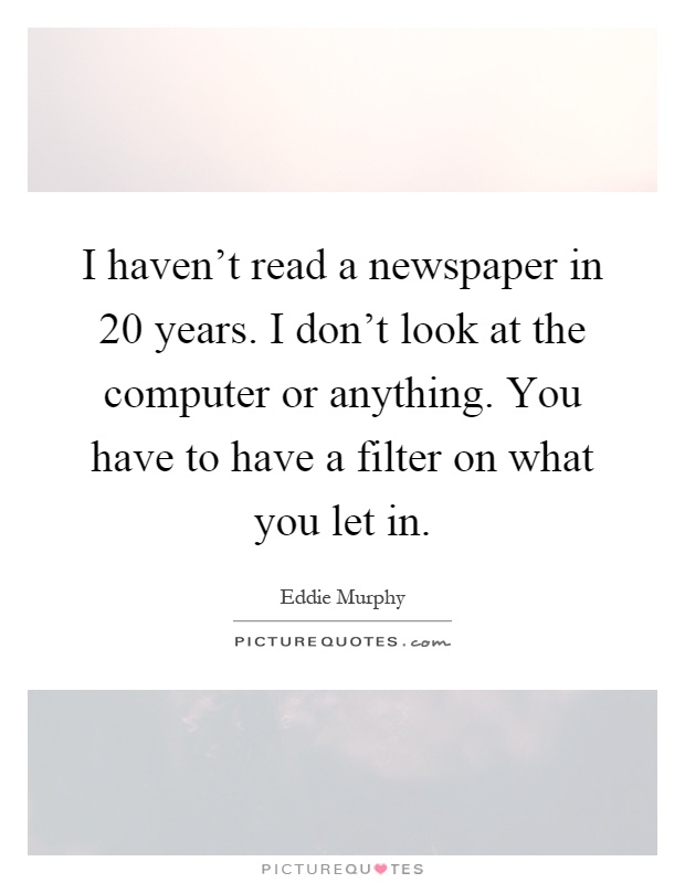 I haven't read a newspaper in 20 years. I don't look at the computer or anything. You have to have a filter on what you let in Picture Quote #1