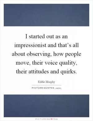 I started out as an impressionist and that’s all about observing, how people move, their voice quality, their attitudes and quirks Picture Quote #1