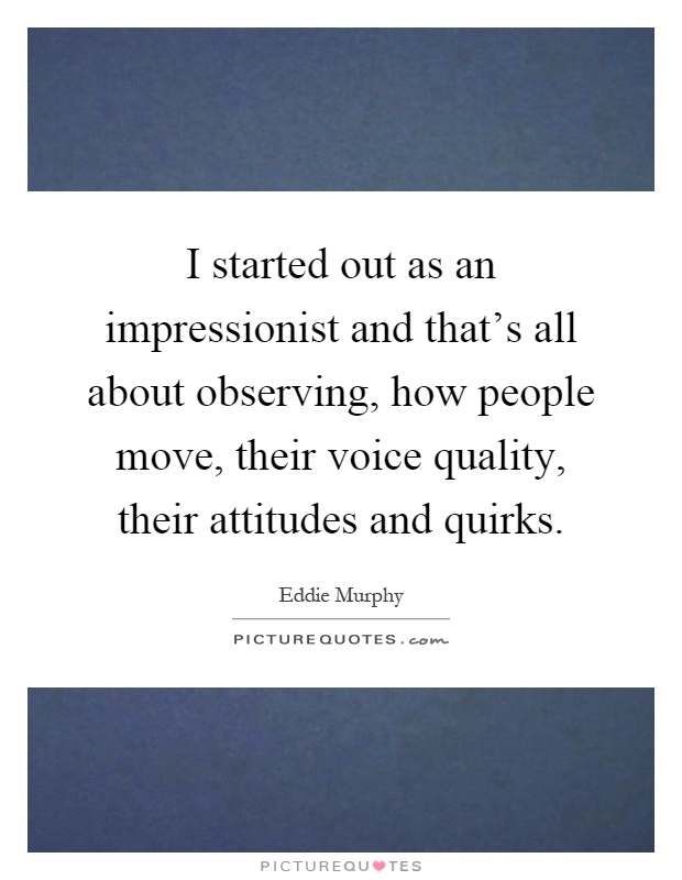I started out as an impressionist and that's all about observing, how people move, their voice quality, their attitudes and quirks Picture Quote #1