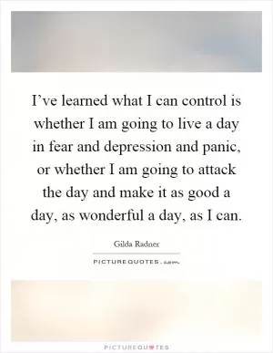 I’ve learned what I can control is whether I am going to live a day in fear and depression and panic, or whether I am going to attack the day and make it as good a day, as wonderful a day, as I can Picture Quote #1