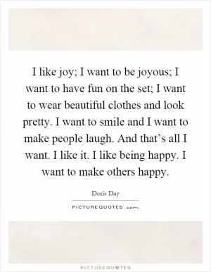 I like joy; I want to be joyous; I want to have fun on the set; I want to wear beautiful clothes and look pretty. I want to smile and I want to make people laugh. And that’s all I want. I like it. I like being happy. I want to make others happy Picture Quote #1