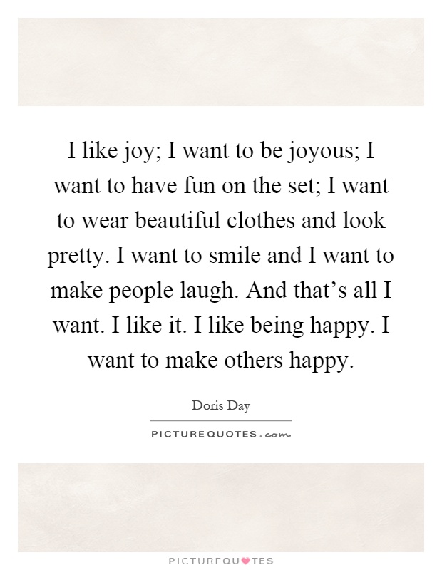 I like joy; I want to be joyous; I want to have fun on the set; I want to wear beautiful clothes and look pretty. I want to smile and I want to make people laugh. And that's all I want. I like it. I like being happy. I want to make others happy Picture Quote #1