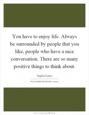 You have to enjoy life. Always be surrounded by people that you like, people who have a nice conversation. There are so many positive things to think about Picture Quote #1