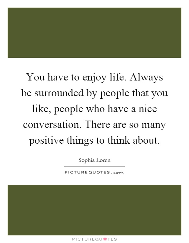 You have to enjoy life. Always be surrounded by people that you like, people who have a nice conversation. There are so many positive things to think about Picture Quote #1