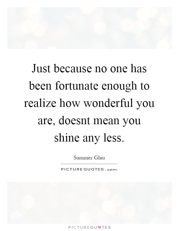 Just because no one has been fortunate enough to realize how wonderful you are, doesnt mean you shine any less Picture Quote #1