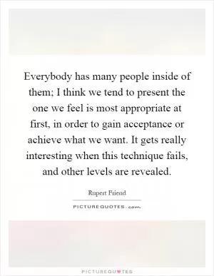 Everybody has many people inside of them; I think we tend to present the one we feel is most appropriate at first, in order to gain acceptance or achieve what we want. It gets really interesting when this technique fails, and other levels are revealed Picture Quote #1