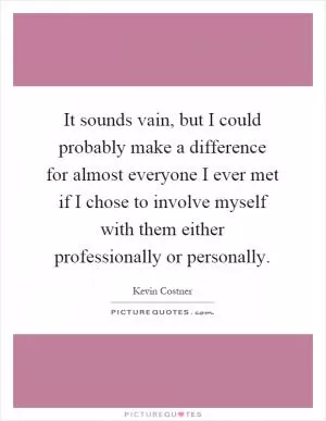 It sounds vain, but I could probably make a difference for almost everyone I ever met if I chose to involve myself with them either professionally or personally Picture Quote #1
