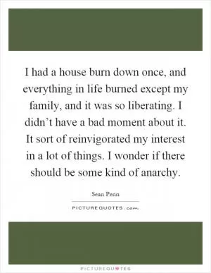 I had a house burn down once, and everything in life burned except my family, and it was so liberating. I didn’t have a bad moment about it. It sort of reinvigorated my interest in a lot of things. I wonder if there should be some kind of anarchy Picture Quote #1