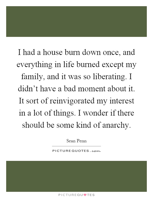 I had a house burn down once, and everything in life burned except my family, and it was so liberating. I didn't have a bad moment about it. It sort of reinvigorated my interest in a lot of things. I wonder if there should be some kind of anarchy Picture Quote #1