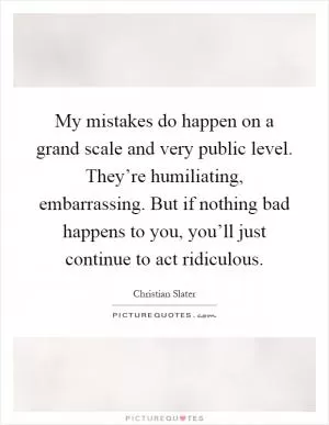 My mistakes do happen on a grand scale and very public level. They’re humiliating, embarrassing. But if nothing bad happens to you, you’ll just continue to act ridiculous Picture Quote #1