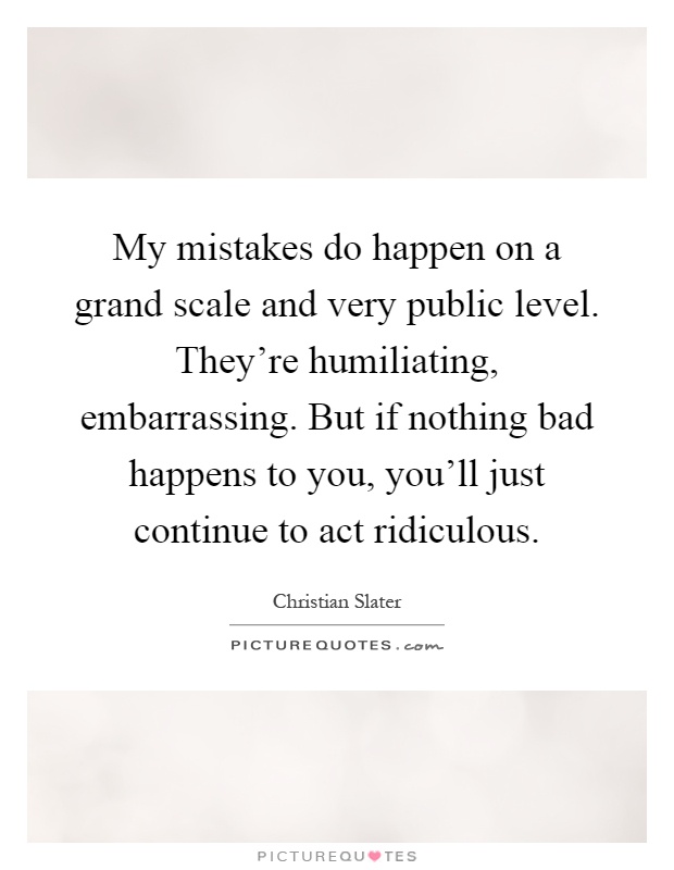 My mistakes do happen on a grand scale and very public level. They're humiliating, embarrassing. But if nothing bad happens to you, you'll just continue to act ridiculous Picture Quote #1