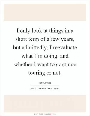I only look at things in a short term of a few years, but admittedly, I reevaluate what I’m doing, and whether I want to continue touring or not Picture Quote #1
