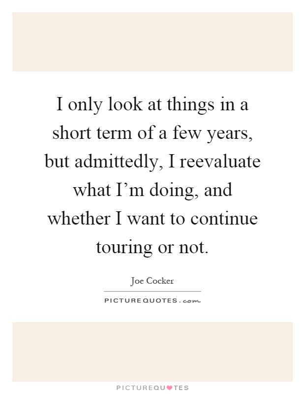 I only look at things in a short term of a few years, but admittedly, I reevaluate what I'm doing, and whether I want to continue touring or not Picture Quote #1