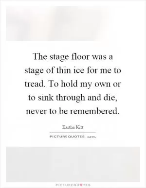 The stage floor was a stage of thin ice for me to tread. To hold my own or to sink through and die, never to be remembered Picture Quote #1