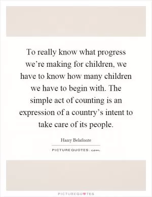 To really know what progress we’re making for children, we have to know how many children we have to begin with. The simple act of counting is an expression of a country’s intent to take care of its people Picture Quote #1