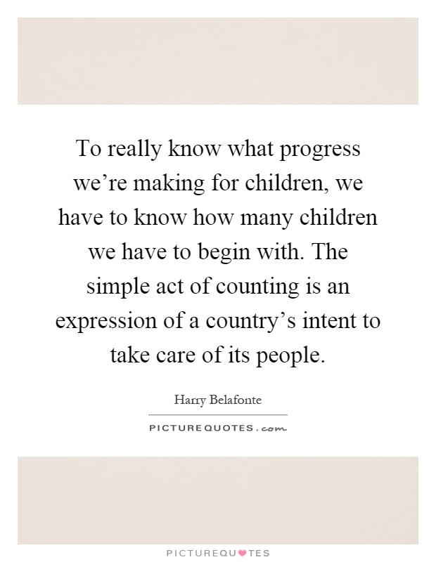 To really know what progress we're making for children, we have to know how many children we have to begin with. The simple act of counting is an expression of a country's intent to take care of its people Picture Quote #1