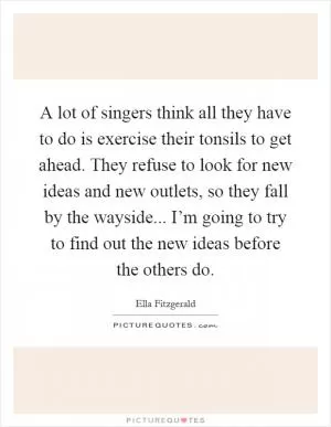 A lot of singers think all they have to do is exercise their tonsils to get ahead. They refuse to look for new ideas and new outlets, so they fall by the wayside... I’m going to try to find out the new ideas before the others do Picture Quote #1
