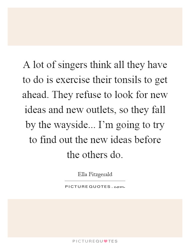 A lot of singers think all they have to do is exercise their tonsils to get ahead. They refuse to look for new ideas and new outlets, so they fall by the wayside... I'm going to try to find out the new ideas before the others do Picture Quote #1