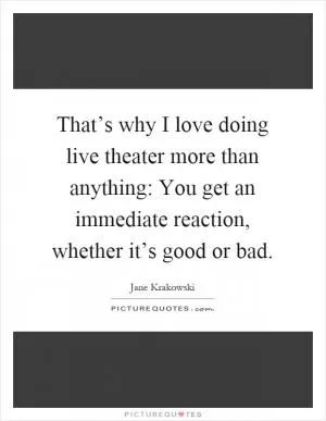 That’s why I love doing live theater more than anything: You get an immediate reaction, whether it’s good or bad Picture Quote #1