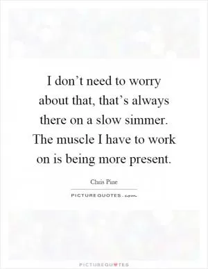 I don’t need to worry about that, that’s always there on a slow simmer. The muscle I have to work on is being more present Picture Quote #1
