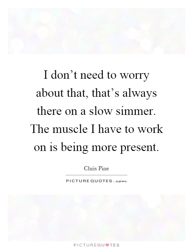 I don't need to worry about that, that's always there on a slow simmer. The muscle I have to work on is being more present Picture Quote #1