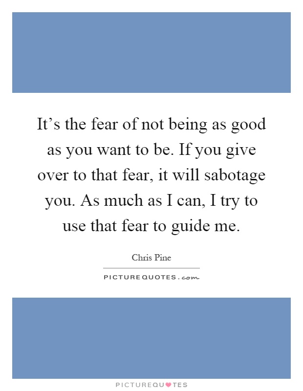 It's the fear of not being as good as you want to be. If you give over to that fear, it will sabotage you. As much as I can, I try to use that fear to guide me Picture Quote #1