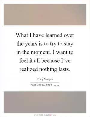What I have learned over the years is to try to stay in the moment. I want to feel it all because I’ve realized nothing lasts Picture Quote #1
