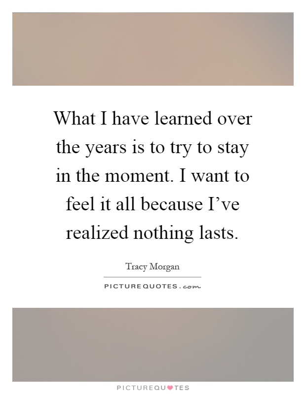 What I have learned over the years is to try to stay in the moment. I want to feel it all because I've realized nothing lasts Picture Quote #1