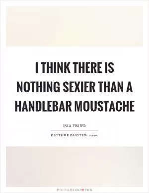 I think there is nothing sexier than a handlebar moustache Picture Quote #1