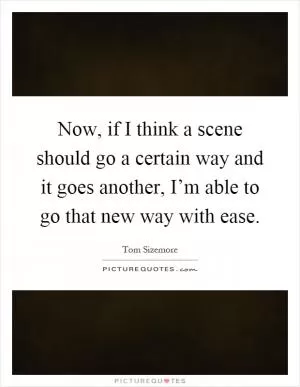 Now, if I think a scene should go a certain way and it goes another, I’m able to go that new way with ease Picture Quote #1