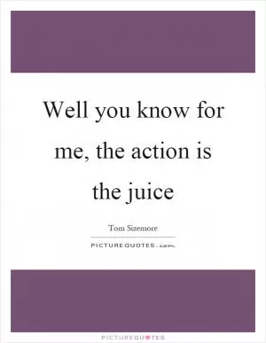 Well you know for me, the action is the juice Picture Quote #1
