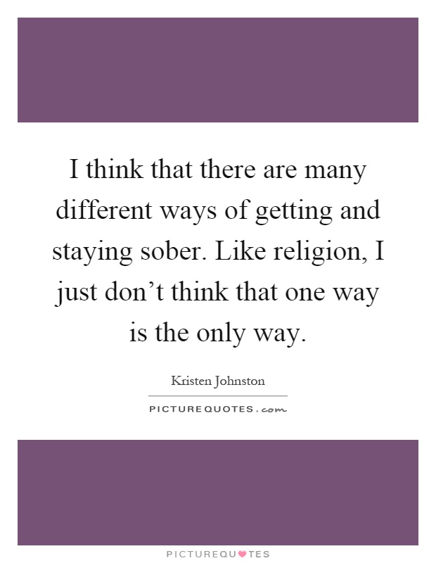 I think that there are many different ways of getting and staying sober. Like religion, I just don't think that one way is the only way Picture Quote #1