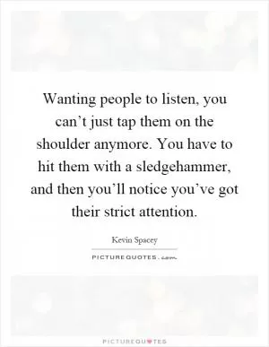 Wanting people to listen, you can’t just tap them on the shoulder anymore. You have to hit them with a sledgehammer, and then you’ll notice you’ve got their strict attention Picture Quote #1