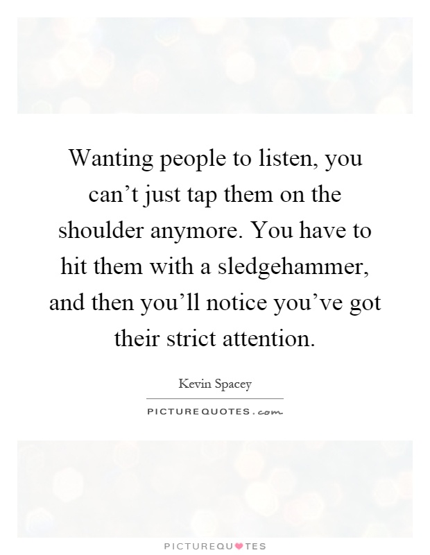 Wanting people to listen, you can't just tap them on the shoulder anymore. You have to hit them with a sledgehammer, and then you'll notice you've got their strict attention Picture Quote #1