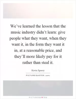 We’ve learned the lesson that the music industry didn’t learn: give people what they want, when they want it, in the form they want it in, at a reasonable price, and they’ll more likely pay for it rather than steal it Picture Quote #1