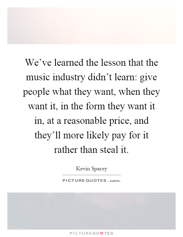 We've learned the lesson that the music industry didn't learn: give people what they want, when they want it, in the form they want it in, at a reasonable price, and they'll more likely pay for it rather than steal it Picture Quote #1