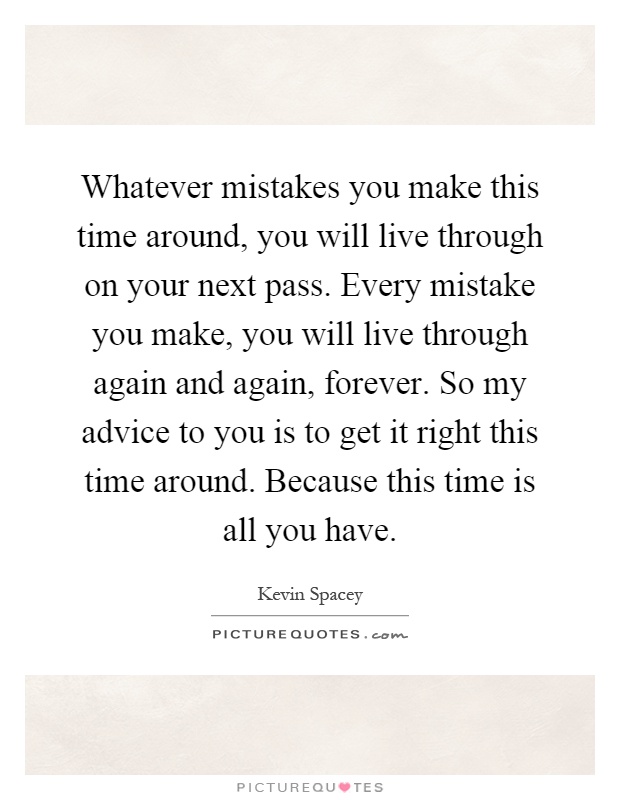 Whatever mistakes you make this time around, you will live through on your next pass. Every mistake you make, you will live through again and again, forever. So my advice to you is to get it right this time around. Because this time is all you have Picture Quote #1