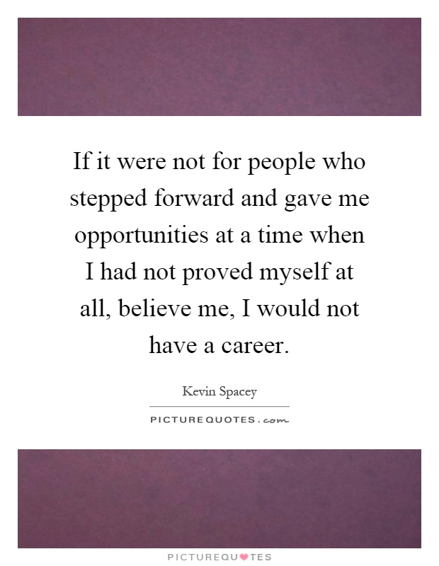 If it were not for people who stepped forward and gave me opportunities at a time when I had not proved myself at all, believe me, I would not have a career Picture Quote #1