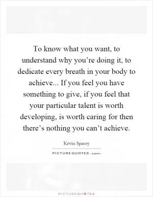 To know what you want, to understand why you’re doing it, to dedicate every breath in your body to achieve... If you feel you have something to give, if you feel that your particular talent is worth developing, is worth caring for then there’s nothing you can’t achieve Picture Quote #1